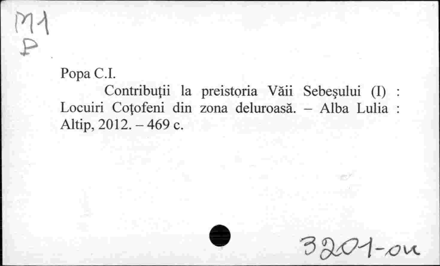 ﻿И 4
р
Рора С. I.
Contribuai la preistoria Vàii Sebeçului (I) : Locuiri Cotofeni din zona deluroasä. - Alba Lulia : Altip, 2012.-469 c.